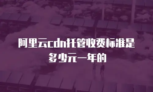 阿里云cdn托管收费标准是多少元一年的