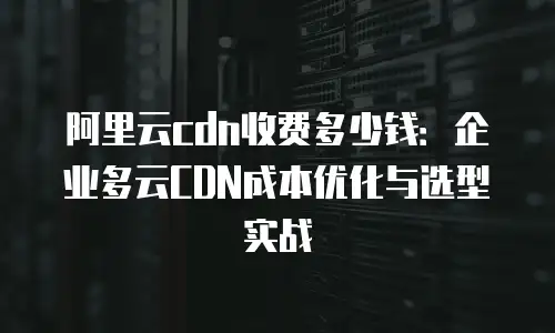 阿里云cdn收费多少钱：企业多云CDN成本优化与选型实战