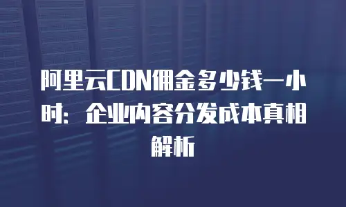 阿里云CDN佣金多少钱一小时：企业内容分发成本真相解析