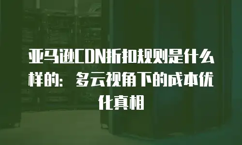 亚马逊CDN折扣规则是什么样的：多云视角下的成本优化真相
