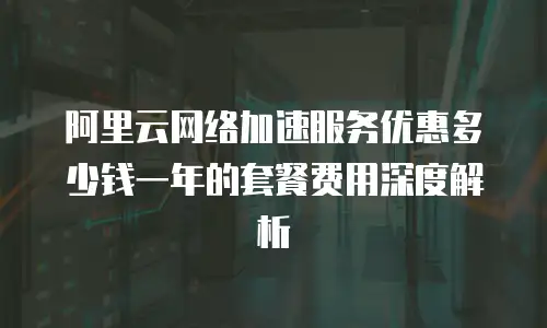 阿里云网络加速服务优惠多少钱一年的套餐费用深度解析