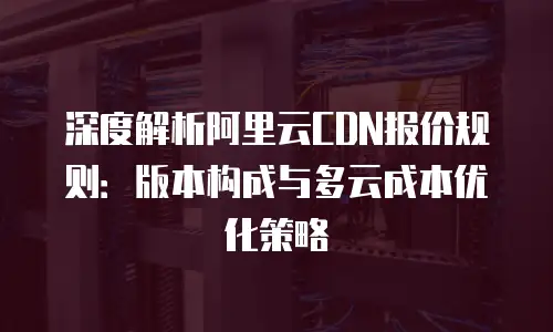 深度解析阿里云CDN报价规则：版本构成与多云成本优化策略