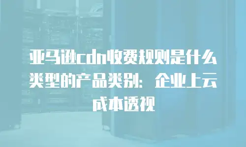 亚马逊cdn收费规则是什么类型的产品类别：企业上云成本透视