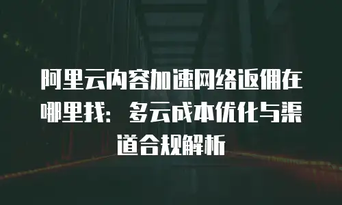 阿里云内容加速网络返佣在哪里找：多云成本优化与渠道合规解析