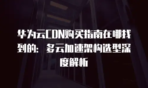 华为云CDN购买指南在哪找到的：多云加速架构选型深度解析