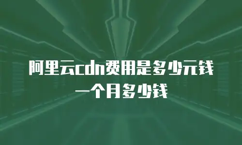 阿里云cdn费用是多少元钱一个月多少钱