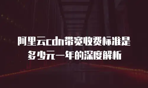 阿里云cdn带宽收费标准是多少元一年的深度解析