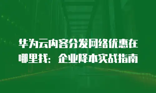 华为云内容分发网络优惠在哪里找：企业降本实战指南