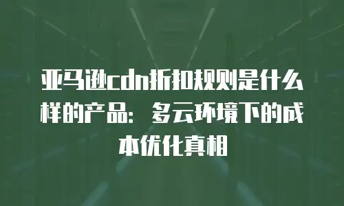 亚马逊cdn折扣规则是什么样的产品：多云环境下的成本优化真相