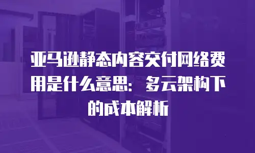 亚马逊静态内容交付网络费用是什么意思：多云架构下的成本解析