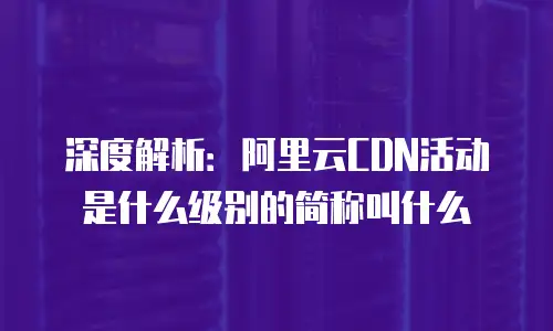 深度解析：阿里云CDN活动是什么级别的简称叫什么