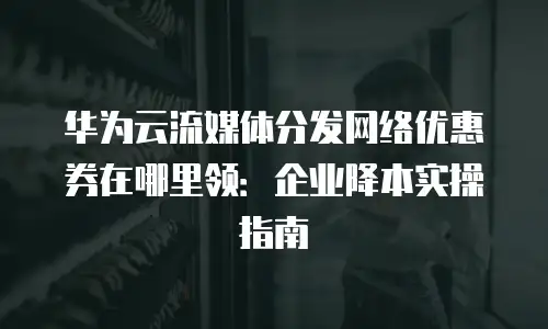 华为云流媒体分发网络优惠券在哪里领：企业降本实操指南