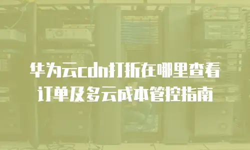 华为云cdn打折在哪里查看订单及多云成本管控指南