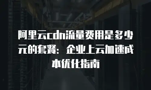 阿里云cdn流量费用是多少元的套餐：企业上云加速成本优化指南