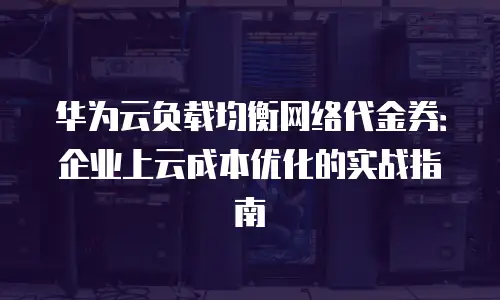 华为云负载均衡网络代金券：企业上云成本优化的实战指南