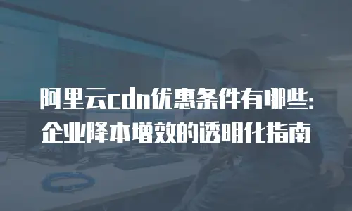 阿里云cdn优惠条件有哪些：企业降本增效的透明化指南