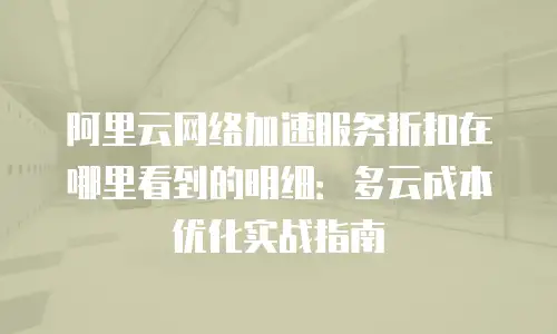 阿里云网络加速服务折扣在哪里看到的明细：多云成本优化实战指南