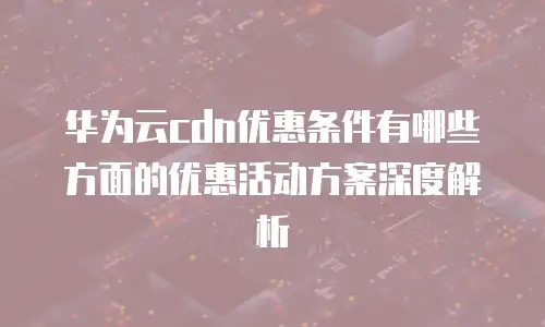 华为云cdn优惠条件有哪些方面的优惠活动方案深度解析
