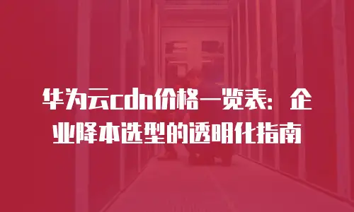 华为云cdn价格一览表：企业降本选型的透明化指南