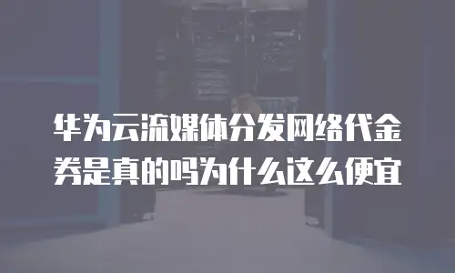 华为云流媒体分发网络代金券是真的吗为什么这么便宜