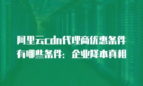 阿里云cdn代理商优惠条件有哪些条件：企业降本真相