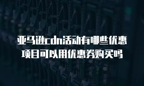 亚马逊cdn活动有哪些优惠项目可以用优惠券购买吗