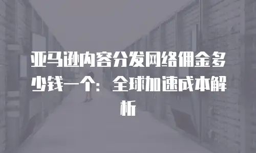 亚马逊内容分发网络佣金多少钱一个：全球加速成本解析