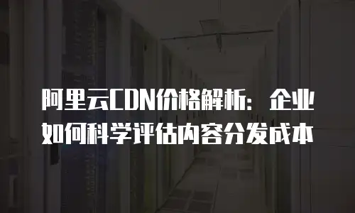 阿里云CDN价格解析：企业如何科学评估内容分发成本