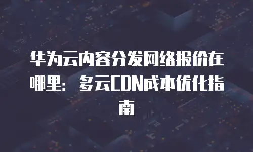 华为云内容分发网络报价在哪里：多云CDN成本优化指南