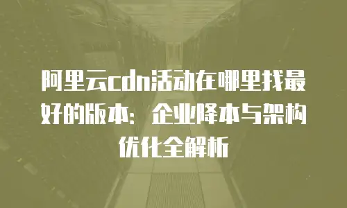 阿里云cdn活动在哪里找最好的版本：企业降本与架构优化全解析
