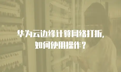 华为云边缘计算网络打折，如何使用操作？