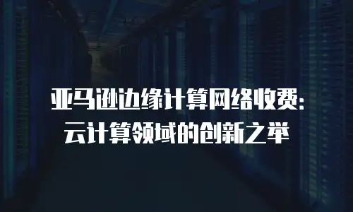 亚马逊边缘计算网络收费：云计算领域的创新之举