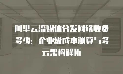 阿里云流媒体分发网络收费多少：企业级成本测算与多云架构解析