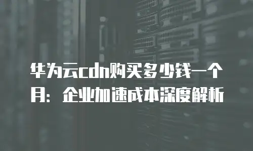 华为云cdn购买多少钱一个月：企业加速成本深度解析
