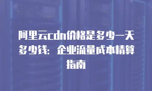 阿里云cdn价格是多少一天多少钱：企业流量成本精算指南