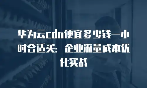 华为云cdn便宜多少钱一小时合适买：企业流量成本优化实战
