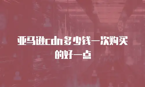 亚马逊cdn多少钱一次购买的好一点