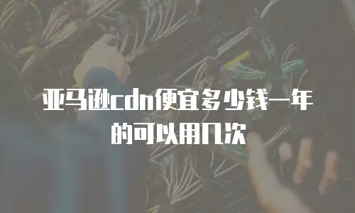 亚马逊cdn便宜多少钱一年的可以用几次