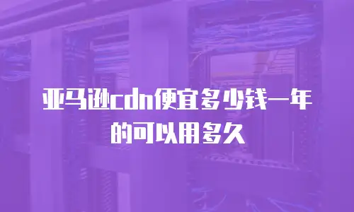 亚马逊cdn便宜多少钱一年的可以用多久