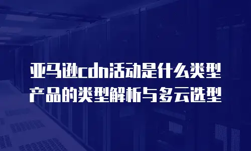 亚马逊cdn活动是什么类型产品的类型解析与多云选型