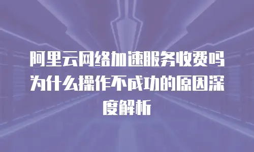 阿里云网络加速服务收费吗为什么操作不成功的原因深度解析