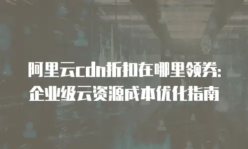 阿里云cdn折扣在哪里领券：企业级云资源成本优化指南