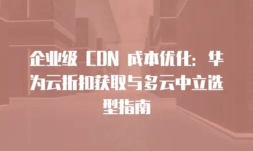 企业级 CDN 成本优化：华为云折扣获取与多云中立选型指南