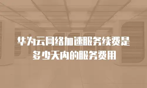 华为云网络加速服务续费是多少天内的服务费用