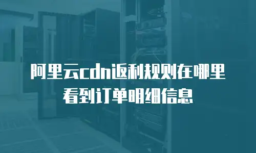 阿里云cdn返利规则在哪里看到订单明细信息