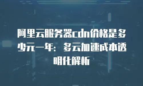 阿里云服务器cdn价格是多少元一年：多云加速成本透明化解析