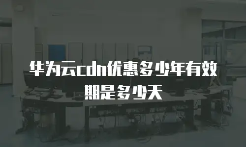 华为云cdn优惠多少年有效期是多少天