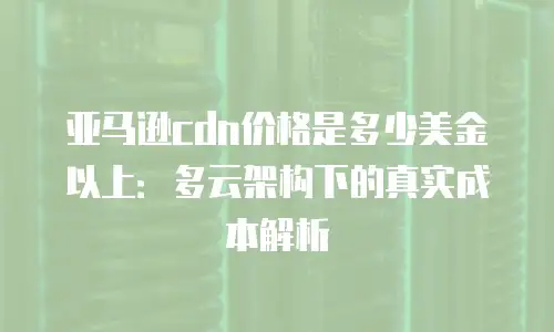 亚马逊cdn价格是多少美金以上：多云架构下的真实成本解析