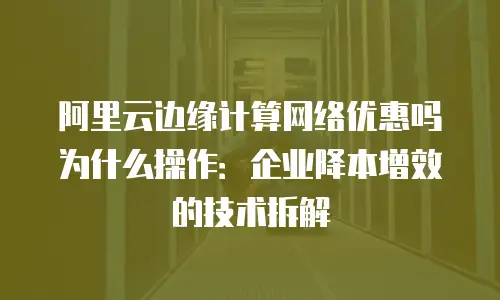 阿里云边缘计算网络优惠吗为什么操作：企业降本增效的技术拆解