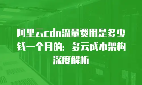 阿里云cdn流量费用是多少钱一个月的：多云成本架构深度解析